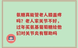 氨糖真能管老人膝盖疼吗？老人家关节不好，过年买氨基葡萄糖给他们对关节炎有帮助吗
