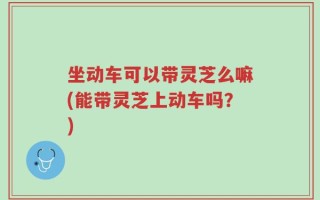 坐动车可以带灵芝么嘛(能带灵芝上动车吗？)