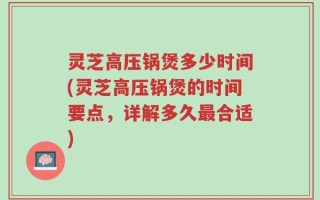 灵芝高压锅煲多少时间(灵芝高压锅煲的时间要点，详解多久最合适)