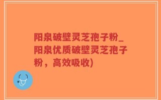 阳泉破壁灵芝孢子粉_阳泉优质破壁灵芝孢子粉，高效吸收)