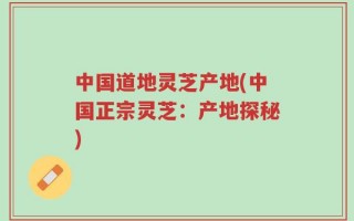 中国道地灵芝产地(中国正宗灵芝：产地探秘)