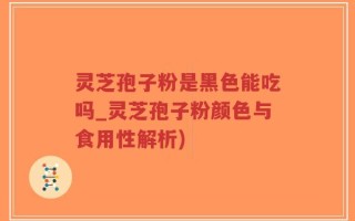 灵芝孢子粉是黑色能吃吗_灵芝孢子粉颜色与食用性解析)