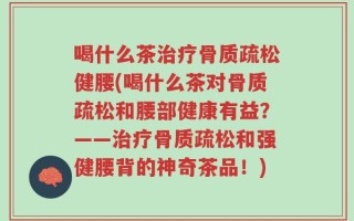 喝什么茶治疗骨质疏松健腰(喝什么茶对骨质疏松和腰部健康有益？——治疗骨质疏松和强健腰背的神奇茶品！)