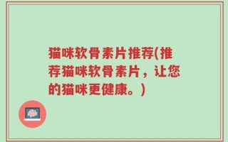猫咪软骨素片推荐(推荐猫咪软骨素片，让您的猫咪更健康。)