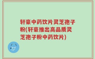 轩豪中药饮片灵芝孢子粉(轩豪推出高品质灵芝孢子粉中药饮片)