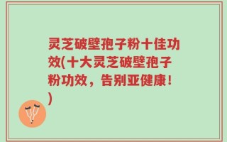 灵芝破壁孢子粉十佳功效(十大灵芝破壁孢子粉功效，告别亚健康！)