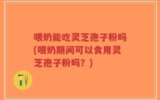 喂奶能吃灵芝孢子粉吗(喂奶期间可以食用灵芝孢子粉吗？)