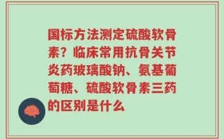 国标方法测定硫酸软骨素？临床常用抗骨关节炎药玻璃酸钠、氨基葡萄糖、硫酸软骨素三药的区别是什么