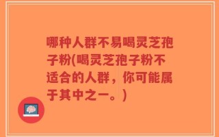 哪种人群不易喝灵芝孢子粉(喝灵芝孢子粉不适合的人群，你可能属于其中之一。)