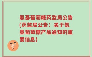 氨基葡萄糖药监局公告(药监局公告：关于氨基葡萄糖产品通知的重要信息)