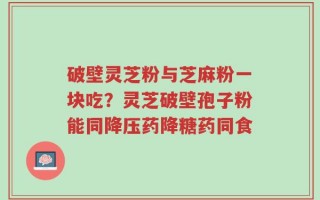 破壁灵芝粉与芝麻粉一块吃？灵芝破壁孢子粉能同降压药降糖药同食