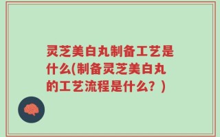 灵芝美白丸制备工艺是什么(制备灵芝美白丸的工艺流程是什么？)