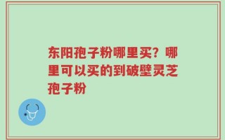 东阳孢子粉哪里买？哪里可以买的到破壁灵芝孢子粉