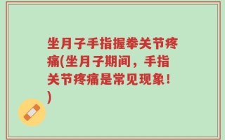坐月子手指握拳关节疼痛(坐月子期间，手指关节疼痛是常见现象！)