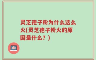 灵芝孢子粉为什么这么火(灵芝孢子粉火的原因是什么？)