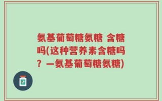 氨基葡萄糖氨糖 含糖吗(这种营养素含糖吗？—氨基葡萄糖氨糖)