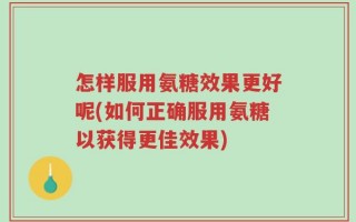 怎样服用氨糖效果更好呢(如何正确服用氨糖以获得更佳效果)