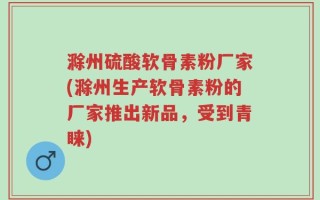 滁州硫酸软骨素粉厂家(滁州生产软骨素粉的厂家推出新品，受到青睐)