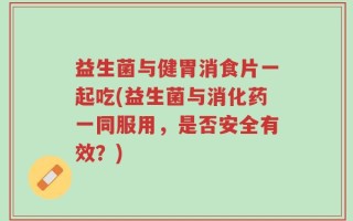 益生菌与健胃消食片一起吃(益生菌与消化药一同服用，是否安全有效？)
