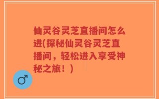 仙灵谷灵芝直播间怎么进(探秘仙灵谷灵芝直播间，轻松进入享受神秘之旅！)