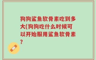 狗狗鲨鱼软骨素吃到多大(狗狗吃什么时候可以开始服用鲨鱼软骨素？