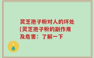 灵芝孢子粉对人的坏处(灵芝孢子粉的副作用及危害：了解一下