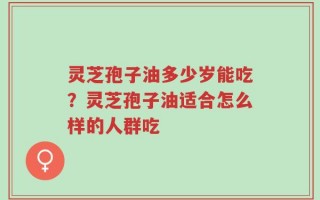 灵芝孢子油多少岁能吃？灵芝孢子油适合怎么样的人群吃