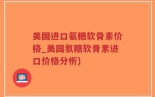美国进口氨糖软骨素价格_美国氨糖软骨素进口价格分析)
