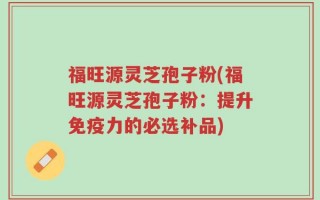 福旺源灵芝孢子粉(福旺源灵芝孢子粉：提升免疫力的必选补品)
