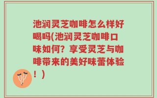 池润灵芝咖啡怎么样好喝吗(池润灵芝咖啡口味如何？享受灵芝与咖啡带来的美好味蕾体验！)