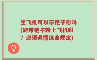 坐飞机可以带孢子粉吗(能带孢子粉上飞机吗？必须遵循这些规定)