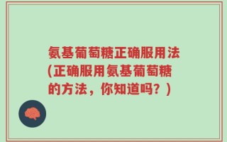 氨基葡萄糖正确服用法(正确服用氨基葡萄糖的方法，你知道吗？)