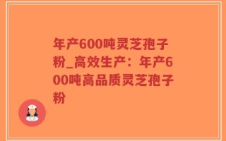 年产600吨灵芝孢子粉_高效生产：年产600吨高品质灵芝孢子粉