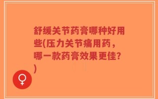 舒缓关节药膏哪种好用些(压力关节痛用药，哪一款药膏效果更佳？)