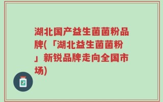 湖北国产益生菌菌粉品牌(「湖北益生菌菌粉」新锐品牌走向全国市场)