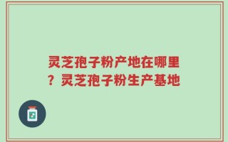 灵芝孢子粉产地在哪里？灵芝孢子粉生产基地