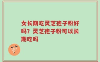 女长期吃灵芝孢子粉好吗？灵芝孢子粉可以长期吃吗