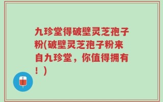 九珍堂得破壁灵芝孢子粉(破壁灵芝孢子粉来自九珍堂，你值得拥有！)