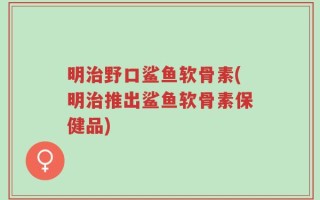明治野口鲨鱼软骨素(明治推出鲨鱼软骨素保健品)