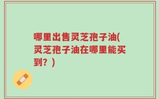 哪里出售灵芝孢子油(灵芝孢子油在哪里能买到？)