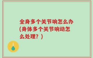 全身多个关节响怎么办(身体多个关节响动怎么处理？)