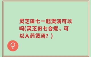 灵芝田七一起煲汤可以吗(灵芝田七合煮，可以入药煲汤？)
