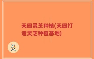 天园灵芝种植(天园打造灵芝种植基地)