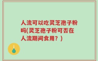 人流可以吃灵芝孢子粉吗(灵芝孢子粉可否在人流期间食用？)