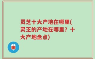 灵芝十大产地在哪里(灵芝的产地在哪里？十大产地盘点)