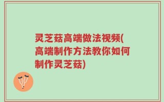 灵芝菇高端做法视频(高端制作方法教你如何制作灵芝菇)