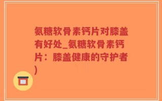 氨糖软骨素钙片对膝盖有好处_氨糖软骨素钙片：膝盖健康的守护者)