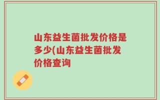 山东益生菌批发价格是多少(山东益生菌批发价格查询
