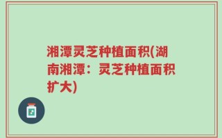 湘潭灵芝种植面积(湖南湘潭：灵芝种植面积扩大)