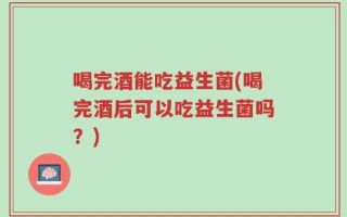 喝完酒能吃益生菌(喝完酒后可以吃益生菌吗？)